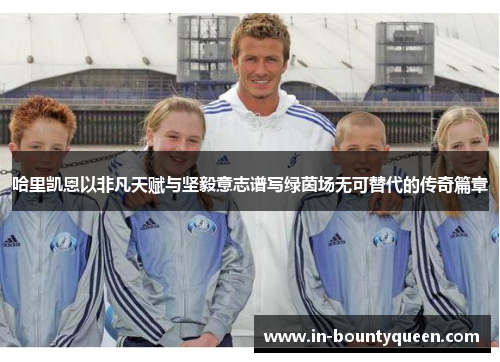 哈里凯恩以非凡天赋与坚毅意志谱写绿茵场无可替代的传奇篇章