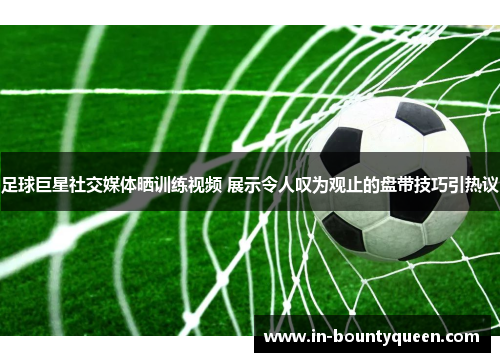 足球巨星社交媒体晒训练视频 展示令人叹为观止的盘带技巧引热议 足球巨星社交媒体晒训练视频 展示令人叹为观止的盘带技巧引热议