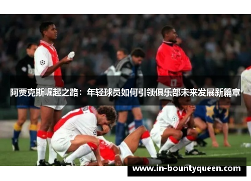 阿贾克斯崛起之路:年轻球员如何引领俱乐部未来发展新篇章 阿贾克斯崛起之路:年轻球员如何引领俱乐部未来发展新篇章