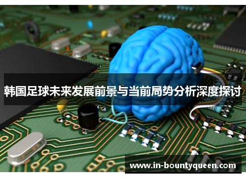 韩国足球未来发展前景与当前局势分析深度探讨 韩国足球未来发展前景与当前局势分析深度探讨