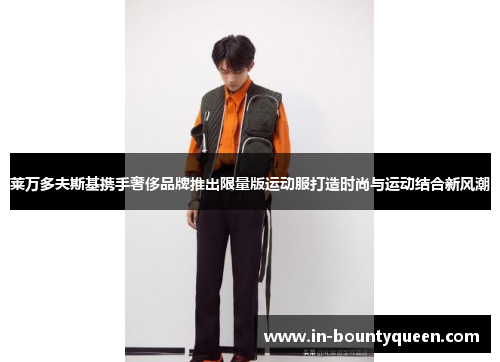 莱万多夫斯基携手奢侈品牌推出限量版运动服打造时尚与运动结合新风潮