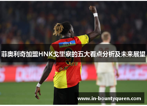 菲奥利奇加盟HNK戈里察的五大看点分析及未来展望