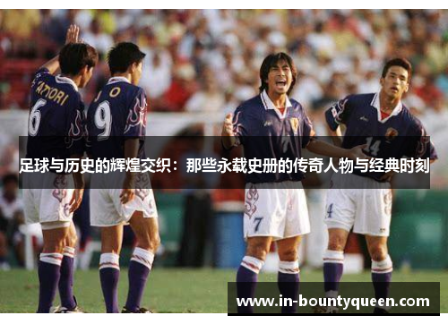 足球与历史的辉煌交织:那些永载史册的传奇人物与经典时刻 足球与历史的辉煌交织:那些永载史册的传奇人物与经典时刻
