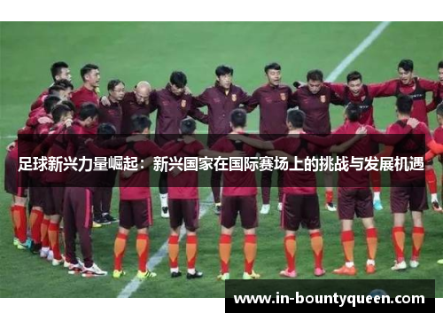 足球新兴力量崛起：新兴国家在国际赛场上的挑战与发展机遇