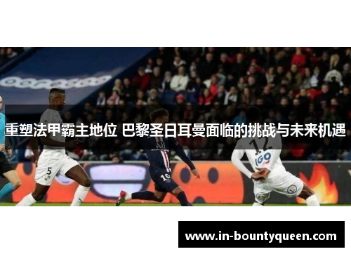 重塑法甲霸主地位 巴黎圣日耳曼面临的挑战与未来机遇 重塑法甲霸主地位 巴黎圣日耳曼面临的挑战与未来机遇