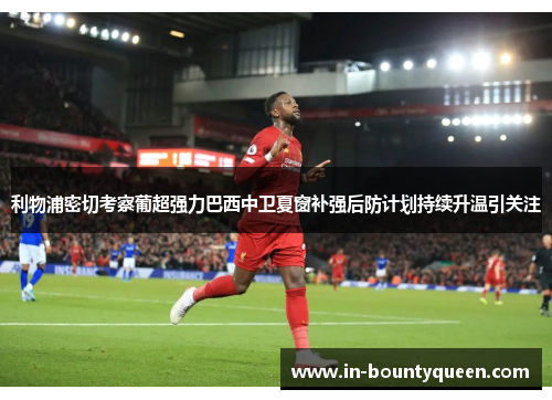 利物浦密切考察葡超强力巴西中卫夏窗补强后防计划持续升温引关注 利物浦密切考察葡超强力巴西中卫夏窗补强后防计划持续升温引关注