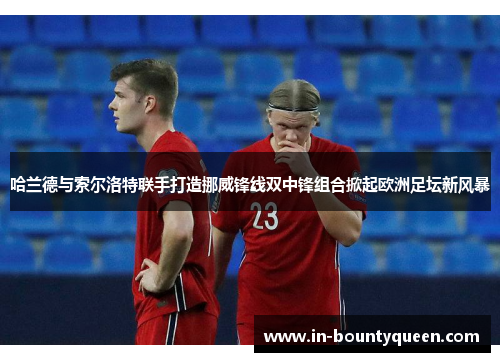 哈兰德与索尔洛特联手打造挪威锋线双中锋组合掀起欧洲足坛新风暴 哈兰德与索尔洛特联手打造挪威锋线双中锋组合掀起欧洲足坛新风暴