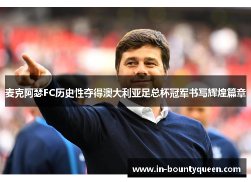 麦克阿瑟FC历史性夺得澳大利亚足总杯冠军书写辉煌篇章 麦克阿瑟FC历史性夺得澳大利亚足总杯冠军书写辉煌篇章